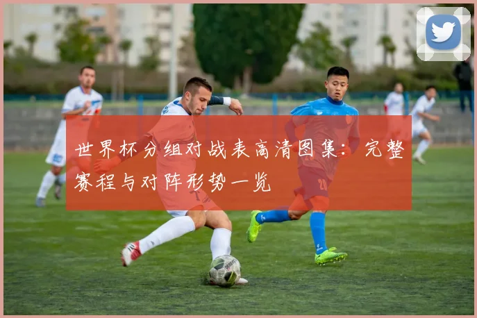 世界杯分组对战表高清图集：完整赛程与对阵形势一览
