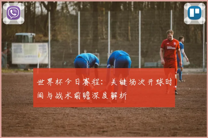 世界杯今日赛程：关键场次开球时间与战术前瞻深度解析